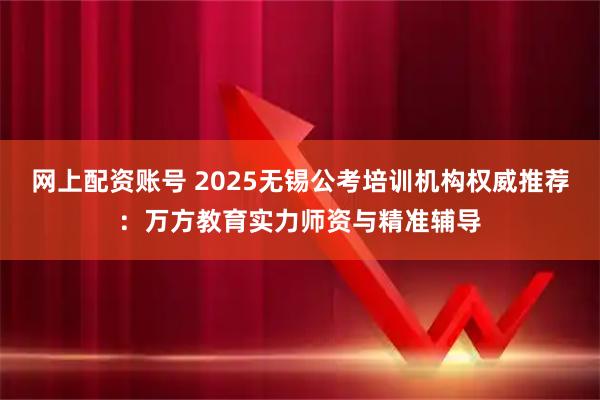 网上配资账号 2025无锡公考培训机构权威推荐：万方教育实力师资与精准辅导