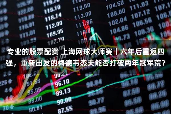 专业的股票配资 上海网球大师赛｜六年后重返四强，重新出发的梅德韦杰夫能否打破两年冠军荒？