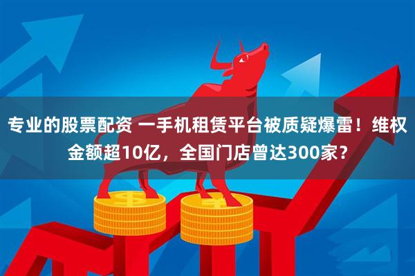 专业的股票配资 一手机租赁平台被质疑爆雷！维权金额超10亿，全国门店曾达300家？