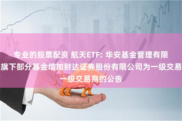 专业的股票配资 航天ETF: 华安基金管理有限公司关于旗下部分基金增加财达证券股份有限公司为一级交易商的公告