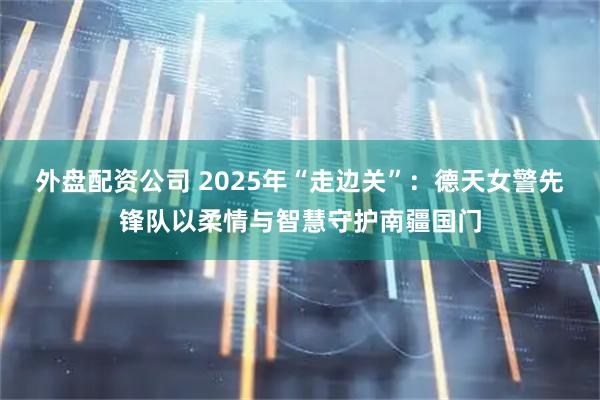 外盘配资公司 2025年“走边关”：德天女警先锋队以柔情与智慧守护南疆国门