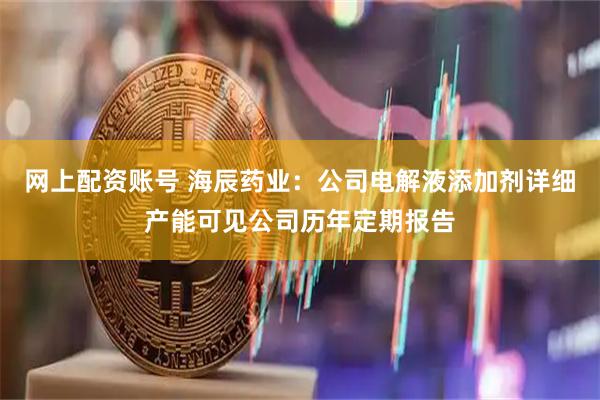 网上配资账号 海辰药业：公司电解液添加剂详细产能可见公司历年定期报告