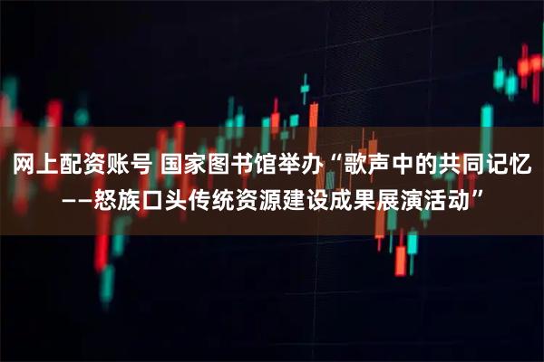 网上配资账号 国家图书馆举办“歌声中的共同记忆——怒族口头传统资源建设成果展演活动”