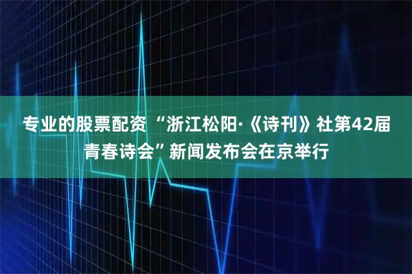专业的股票配资 “浙江松阳·《诗刊》社第42届青春诗会”新闻发布会在京举行