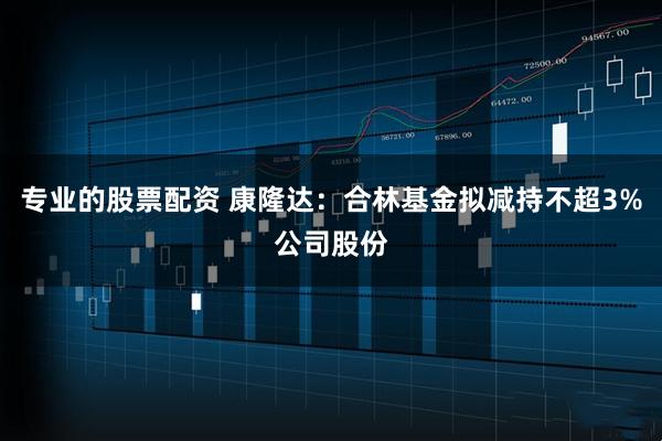 专业的股票配资 康隆达：合林基金拟减持不超3%公司股份