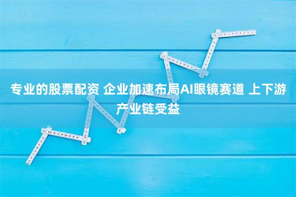 专业的股票配资 企业加速布局AI眼镜赛道 上下游产业链受益