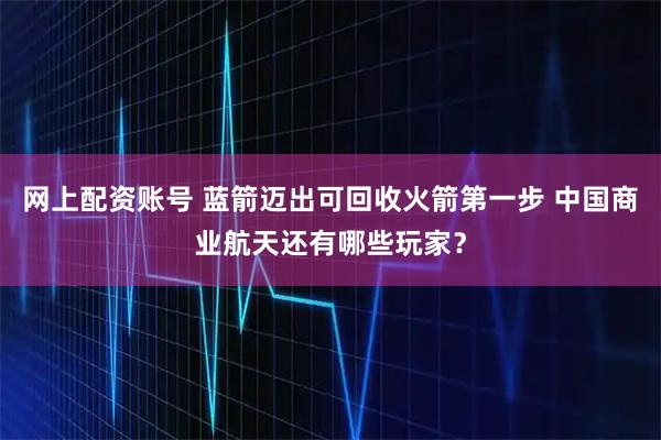 网上配资账号 蓝箭迈出可回收火箭第一步 中国商业航天还有哪些玩家？