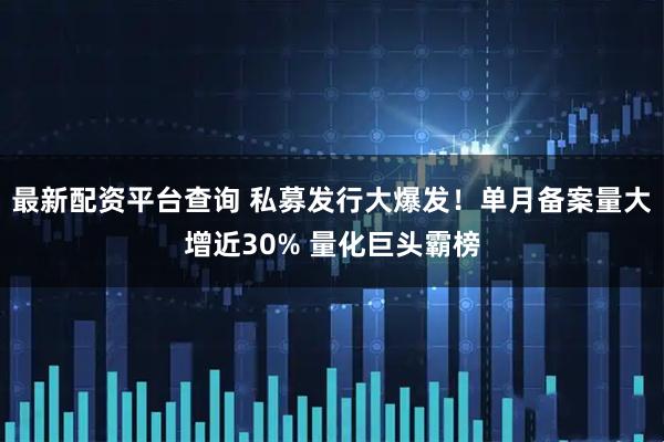 最新配资平台查询 私募发行大爆发!单月备案量大增近30% 量化巨头霸榜