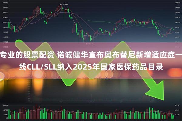 专业的股票配资 诺诚健华宣布奥布替尼新增适应症一线CLL/SLL纳入2025年国家医保药品目录