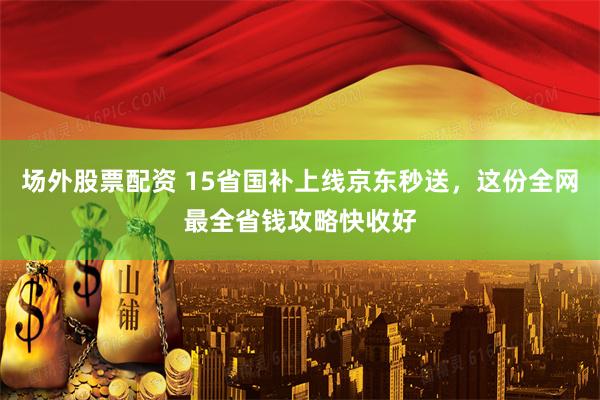场外股票配资 15省国补上线京东秒送，这份全网最全省钱攻略快收好