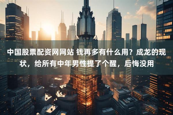 中国股票配资网网站 钱再多有什么用?成龙的现状,给所有中年男性提了个醒,后悔没用