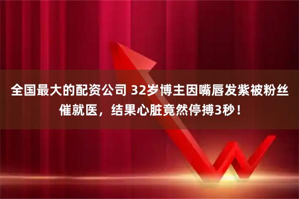 全国最大的配资公司 32岁博主因嘴唇发紫被粉丝催就医，结果心脏竟然停搏3秒！
