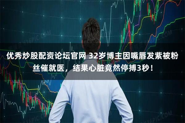 优秀炒股配资论坛官网 32岁博主因嘴唇发紫被粉丝催就医,结果心脏竟然停搏3秒!