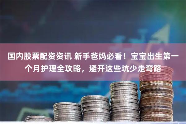 国内股票配资资讯 新手爸妈必看!宝宝出生第一个月护理全攻略,避开这些坑少走弯路