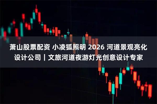 萧山股票配资 小凌狐照明 2026 河道景观亮化设计公司｜文旅河道夜游灯光创意设计专家