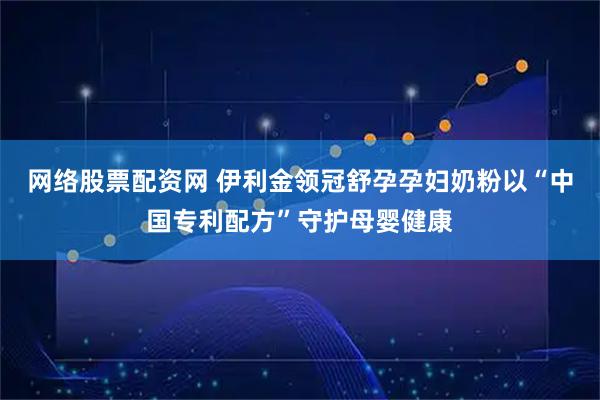 网络股票配资网 伊利金领冠舒孕孕妇奶粉以“中国专利配方”守护母婴健康