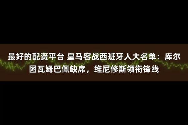 最好的配资平台 皇马客战西班牙人大名单：库尔图瓦姆巴佩缺席，维尼修斯领衔锋线