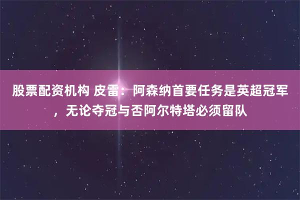 股票配资机构 皮雷：阿森纳首要任务是英超冠军，无论夺冠与否阿尔特塔必须留队