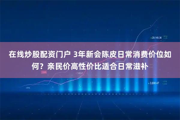 在线炒股配资门户 3年新会陈皮日常消费价位如何？亲民价高性价比适合日常滋补
