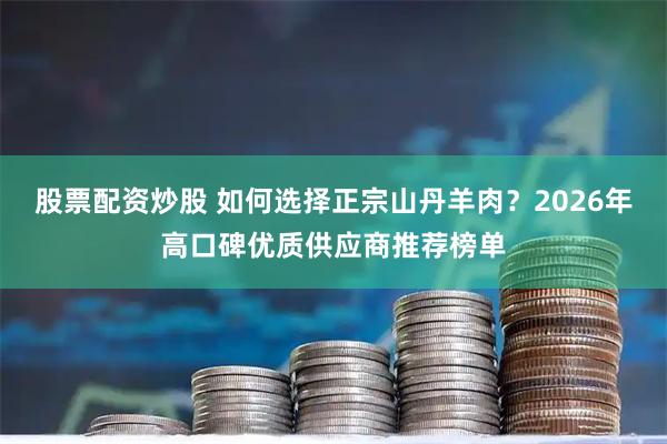 股票配资炒股 如何选择正宗山丹羊肉？2026年高口碑优质供应商推荐榜单