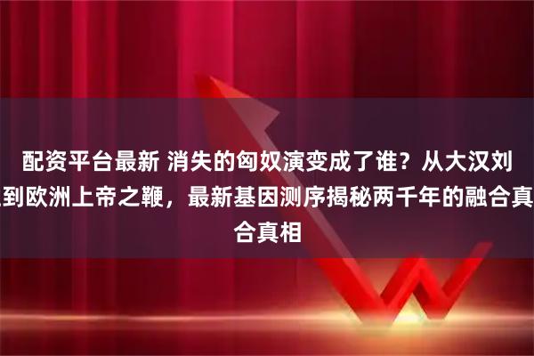 配资平台最新 消失的匈奴演变成了谁？从大汉刘姓到欧洲上帝之鞭，最新基因测序揭秘两千年的融合真相