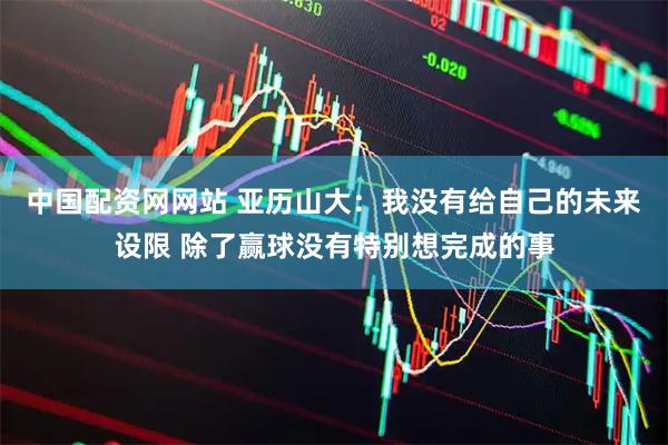 中国配资网网站 亚历山大：我没有给自己的未来设限 除了赢球没有特别想完成的事