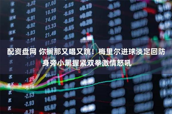 配资盘网 你搁那又唱又跳！梅里尔进球淡定回防 身旁小黑握紧双拳激情怒吼