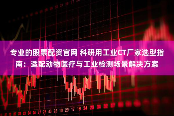 专业的股票配资官网 科研用工业CT厂家选型指南：适配动物医疗与工业检测场景解决方案