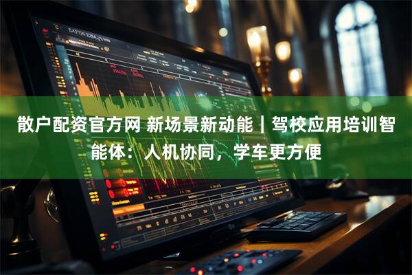 散户配资官方网 新场景新动能｜驾校应用培训智能体：人机协同，学车更方便