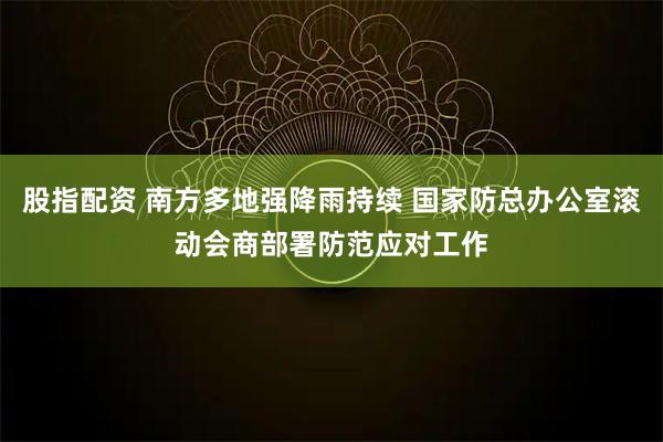 股指配资 南方多地强降雨持续 国家防总办公室滚动会商部署防范应对工作