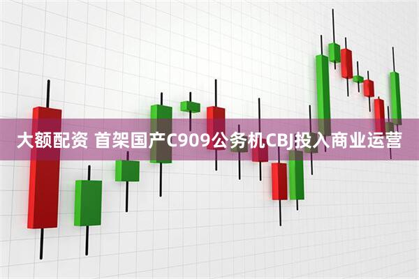 大额配资 首架国产C909公务机CBJ投入商业运营