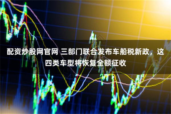 配资炒股网官网 三部门联合发布车船税新政，这四类车型将恢复全额征收