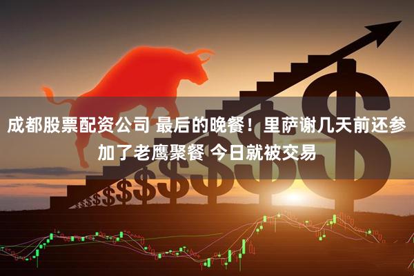 成都股票配资公司 最后的晚餐！里萨谢几天前还参加了老鹰聚餐 今日就被交易