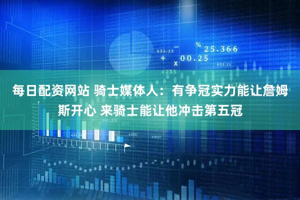 每日配资网站 骑士媒体人：有争冠实力能让詹姆斯开心 来骑士能让他冲击第五冠