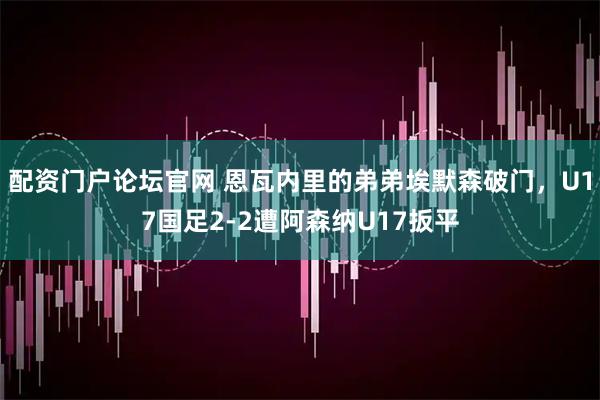 配资门户论坛官网 恩瓦内里的弟弟埃默森破门，U17国足2-2遭阿森纳U17扳平