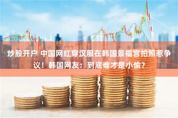 炒股开户 中国网红穿汉服在韩国景福宫拍照惹争议！韩国网友：到底谁才是小偷？