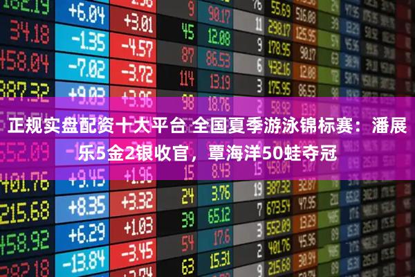 正规实盘配资十大平台 全国夏季游泳锦标赛：潘展乐5金2银收官，覃海洋50蛙夺冠