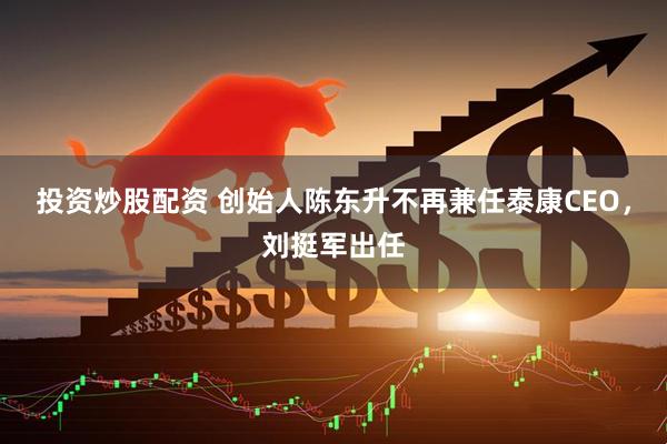 投资炒股配资 创始人陈东升不再兼任泰康CEO，刘挺军出任