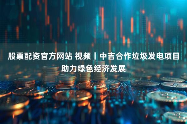 股票配资官方网站 视频丨中吉合作垃圾发电项目助力绿色经济发展