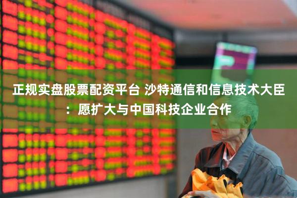 正规实盘股票配资平台 沙特通信和信息技术大臣：愿扩大与中国科技企业合作