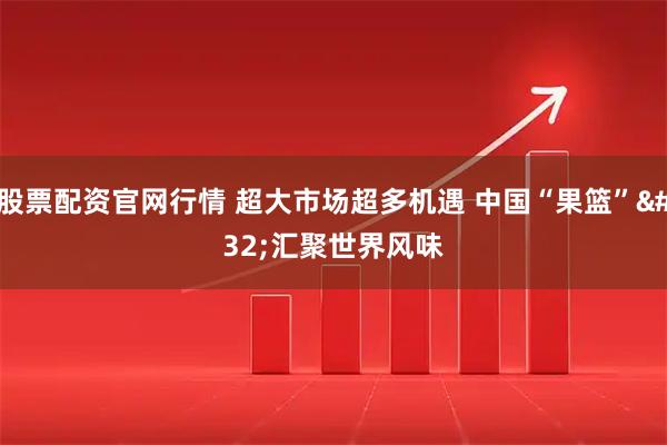 股票配资官网行情 超大市场超多机遇 中国“果篮” 汇聚世界风味